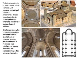 En la intersección de
la nave central con el
transepto, el
crucero, es habitual
señalar la
importancia de ese
espacio mediante
una cúpula en el
interior y una torre o
cimborrio en el
exterior.
En algunos casos, los
brazos del transepto
no sobresalen en
planta hacia el
exterior, pero en
altura se marca la
forma de cruz
mediante la mayor
elevación del
transepto respecto a
las naves laterales.
San Martín de Frómista
 