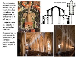 Aunque pueden
aparecer iglesias
de una nave, lo
más habitual es
que el cuerpo
longitudinal se
estructure en 3
o 5 naves.
La central suele
ser más alta y
ancha que las
laterales.
En ocasiones, en
las iglesias más
importantes, el
transepto
también puede
llegar a tener 3
naves.
Saint Sernin de Toulouse
 