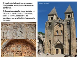 A los pies de la iglesia suele aparecer
una portada, muchas veces flanqueada
por torres.
En los extremos del crucero también es
habitual la aparición de portadas que,
como la central, se recubren de
esculturas con una finalidad claramente
didáctica.
Santa Fe de Conques
 