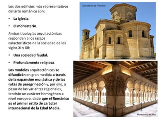 Los dos edificios más representativos
del arte románico son:
• La iglesia.
• El monasterio.
Ambas tipologías arquitectónicas
responden a los rasgos
característicos de la sociedad de los
siglos XI y XII:
• Una sociedad feudal.
• Profundamente religiosa.
Los modelos arquitectónicos se
difundirán en gran medida a través
de la expansión monástica y de las
rutas de peregrinación y, por ello, a
pesar de las variantes regionales,
tendrán un carácter homogéneo a
nivel europeo, dado que el Románico
es el primer estilo de carácter
internacional de la Edad Media.
San Martín de Frómista
Monasterio de Silos
 