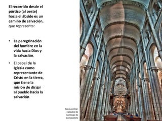 El recorrido desde el
pórtico (al oeste)
hacia el ábside es un
camino de salvación,
que representa:
• La peregrinación
del hombre en la
vida hacia Dios y
la salvación.
• El papel de la
Iglesia como
representante de
Cristo en la tierra,
que tiene la
misión de dirigir
al pueblo hacia la
salvación.
Nave central.
Catedral de
Santiago de
Compostela
 