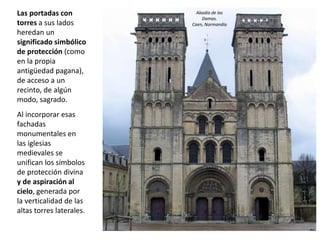 Las portadas con
torres a sus lados
heredan un
significado simbólico
de protección (como
en la propia
antigüedad pagana),
de acceso a un
recinto, de algún
modo, sagrado.
Al incorporar esas
fachadas
monumentales en
las iglesias
medievales se
unifican los símbolos
de protección divina
y de aspiración al
cielo, generada por
la verticalidad de las
altas torres laterales.
Abadía de las
Damas.
Caen, Normandía
 