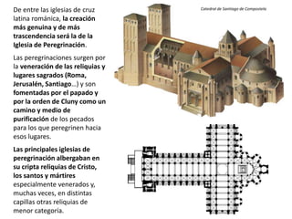 De entre las iglesias de cruz
latina románica, la creación
más genuina y de más
trascendencia será la de la
Iglesia de Peregrinación.
Las peregrinaciones surgen por
la veneración de las reliquias y
lugares sagrados (Roma,
Jerusalén, Santiago…) y son
fomentadas por el papado y
por la orden de Cluny como un
camino y medio de
purificación de los pecados
para los que peregrinen hacia
esos lugares.
Las principales iglesias de
peregrinación albergaban en
su cripta reliquias de Cristo,
los santos y mártires
especialmente venerados y,
muchas veces, en distintas
capillas otras reliquias de
menor categoría.
Catedral de Santiago de Compostela
 