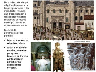 Dada la importancia que
adquirió el fenómeno de
las peregrinaciones (y los
importantes recursos
que proporcionaban a
las ciudades visitadas),
se diseñará un modelo
de templo destinado
especialmente a ese fin.
La iglesia de
peregrinación debe
permitir:
• Mostrar y venerar las
reliquias exhibidas.
• Alojar a un número
muy importante de
peregrinos y
favorecer su tránsito
por la iglesia sin
perjudicar las
celebraciones
litúrgicas.
Relicario Stª Fe Conques Peregrinos. Capitel Tudela.Tumba apóstol Santiago
 