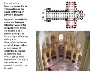 Esta estructura
favorecía un camino de
visita en torno a las
naves centrales por
parte del peregrino.
Los peregrinos podrían
entrar por las naves
laterales y venerar las
reliquias de los brazos
del crucero o de la
girola y participar en
otras liturgias diferentes
de la que se
desarrollaba en la nave
principal, sin perjudicar
ni interrumpir el
desarrollo de la misa,
rodeando la nave
central por las naves
laterales del transepto y
dando la vuelta en
torno al presbiterio por
la girola.
Girola Saint Nectaire.
Auvernia
 