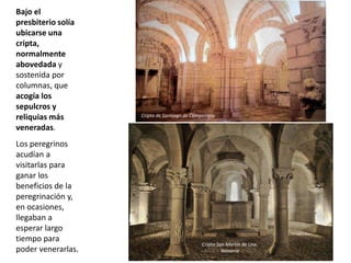 Bajo el
presbiterio solía
ubicarse una
cripta,
normalmente
abovedada y
sostenida por
columnas, que
acogía los
sepulcros y
reliquias más
veneradas.
Los peregrinos
acudían a
visitarlas para
ganar los
beneficios de la
peregrinación y,
en ocasiones,
llegaban a
esperar largo
tiempo para
poder venerarlas.
Cripta San Martín de Unx.
Navarra
Cripta de Santiago de Compostela
 