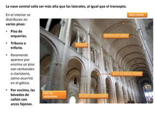 En el interior se
distribuían en
varios pisos:
• Piso de
arquerías.
• Tribuna o
triforio.
• Raramente
aparece por
encima un piso
con ventanales
o claristorio,
como ocurrirá
en el gótico.
• Por encima, las
bóvedas de
cañón con
arcos fajones.
La nave central solía ser más alta que las laterales, al igual que el transepto.
ARCO FAJÓN
PISO DE
ARQUERÍAS
 