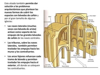 Este alzado también permite dar
solución a los problemas
arquitectónicos que plantean las
nuevas formas de cubrir los
espacios con bóvedas de cañón y
por el gran tamaño de algunas
iglesias:
• Las naves laterales (muchas
veces con bóveda de arista)
actúan como soporte de los
empujes de las grandes bóvedas
de cañón de las naves centrales.
• Las tribunas, sobre las naves
laterales, también permiten
trasladar los empujes hacia los
muros y los contrafuertes.
• Los arcos fajones refuerzan cada
tramo de bóveda y permiten
trasladar los empujes hacia el
exterior, allí donde se coloquen
los contrafuertes.
 