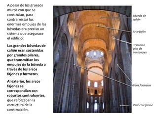 A pesar de los gruesos
muros con que se
construían, para
contrarrestar los
enormes empujes de las
bóvedas era preciso un
sistema que asegurase
el edificio.
Las grandes bóvedas de
cañón eran sostenidas
por grandes pilares,
que transmitían los
empujes de la bóveda a
través de los arcos
fajones y formeros.
Al exterior, los arcos
fajones se
correspondían con
robustos contrafuertes,
que reforzaban la
estructura de la
construcción.
Bóveda de
cañón
Arco fajón
Arcos formeros
Tribuna o
piso de
ventanales
Pilar cruciforme
 