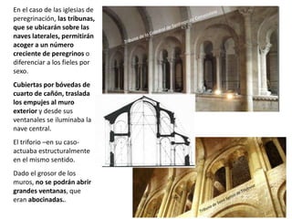 En el caso de las iglesias de
peregrinación, las tribunas,
que se ubicarán sobre las
naves laterales, permitirán
acoger a un número
creciente de peregrinos o
diferenciar a los fieles por
sexo.
Cubiertas por bóvedas de
cuarto de cañón, traslada
los empujes al muro
exterior y desde sus
ventanales se iluminaba la
nave central.
El triforio –en su caso-
actuaba estructuralmente
en el mismo sentido.
Dado el grosor de los
muros, no se podrán abrir
grandes ventanas, que
eran abocinadas..
 