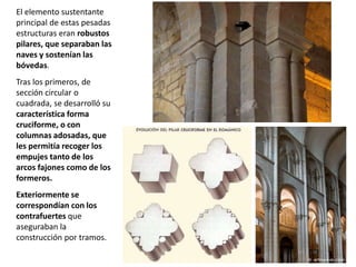 El elemento sustentante
principal de estas pesadas
estructuras eran robustos
pilares, que separaban las
naves y sostenían las
bóvedas.
Tras los primeros, de
sección circular o
cuadrada, se desarrolló su
característica forma
cruciforme, o con
columnas adosadas, que
les permitía recoger los
empujes tanto de los
arcos fajones como de los
formeros.
Exteriormente se
correspondían con los
contrafuertes que
aseguraban la
construcción por tramos.
 