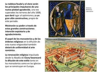 La nobleza feudal y el clero serán
los principales impulsores de una
nueva piedad agradecida, una vez
superados los terrores del año 1000,
que dará lugar al optimismo y a un
gran afán constructivo, propio de
este periodo.
Mostrarán su poder a través de
estas grandes construcciones:
intención expiatoria y de
agradecimiento.
El papel de los monasterios y de las
órdenes religiosas en la difusión de
esta nueva religiosidad también
dotará de uniformidad al arte
románico.
La renovación religiosa impulsada
desde la Abadía de Cluny favorecerá
la difusión de este estilo tanto en
los monasterios como en las iglesias
que se construyan en Europa.
Reconstrucción del Monasterio de Cluny
Oratores,
Bellatores,
Laboratores
 
