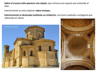 Sobre el crucero solía aparecer una cúpula, que remarca ese espacio que antecede al
altar.
Interiormente se solía sostener sobre trompas.
Exteriormente se destacaba mediante un cimborrio, una torre cuadrada u octogonal que
sobresalía en altura.
Saint Martín de Frómista
 