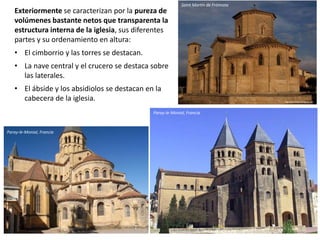 Exteriormente se caracterizan por la pureza de
volúmenes bastante netos que transparenta la
estructura interna de la iglesia, sus diferentes
partes y su ordenamiento en altura:
• El cimborrio y las torres se destacan.
• La nave central y el crucero se destaca sobre
las laterales.
• El ábside y los absidiolos se destacan en la
cabecera de la iglesia.
Saint Martín de Frómista
Paray-le-Monial, Francia
Paray-le-Monial, Francia
 
