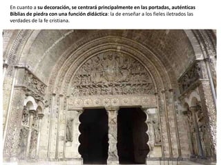 En cuanto a su decoración, se centrará principalmente en las portadas, auténticas
Biblias de piedra con una función didáctica: la de enseñar a los fieles iletrados las
verdades de la fe cristiana.
 