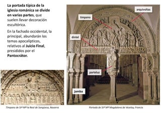 La portada típica de la
iglesia románica se divide
en varias partes, que
suelen llevar decoración
escultórica.
En la fachado occidental, la
principal, abundarán los
temas apocalípticos,
relativos al Juicio Final,
presididos por el
Pantocrátor.
Portada de Stª Mª Magdalena de Vezelay, Francia
jamba
Tímpano de Stª Mª la Real de Sangüesa, Navarra
 