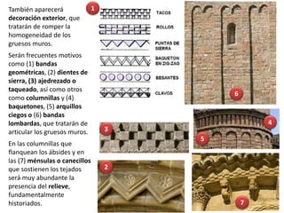 También aparecerá
decoración exterior, que
tratarán de romper la
homogeneidad de los
gruesos muros.
Serán frecuentes motivos
como (1) bandas
geométricas, (2) dientes de
sierra, (3) ajedrezado o
taqueado, así como otros
como columnillas y (4)
baquetones, (5) arquillos
ciegos o (6) bandas
lombardas, que tratarán de
articular los gruesos muros.
En las columnillas que
flanquean los ábsides y en
las (7) ménsulas o canecillos
que sostienen los tejados
será muy abundante la
presencia del relieve,
fundamentalmente
historiados.
4
2
3
1
5
6
7
 