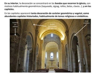 En su interior, la decoración se concentrará en las bandas que recorren la iglesia, con
motivos habitualmente geométricos (taqueado, zigzag, rollos, bolas, clavos…), y en los
capiteles.
En los capiteles aparecerá tanto decoración de carácter geométrica y vegetal, como
abundantes capiteles historiados, habitualmente de temas religiosos o simbólicos.
Capiteles
con
relieves
Arcos
doblados
Bandas
horizontales
con taqueado
San Martín de Frómista
 