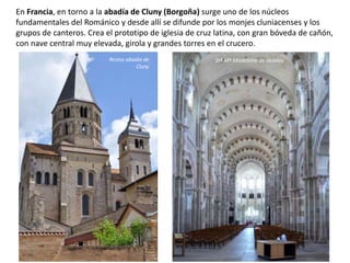 En Francia, en torno a la abadía de Cluny (Borgoña) surge uno de los núcleos
fundamentales del Románico y desde allí se difunde por los monjes cluniacenses y los
grupos de canteros. Crea el prototipo de iglesia de cruz latina, con gran bóveda de cañón,
con nave central muy elevada, girola y grandes torres en el crucero.
Restos abadía de
Cluny
Stª Mª Madeleine de Vezelay
 