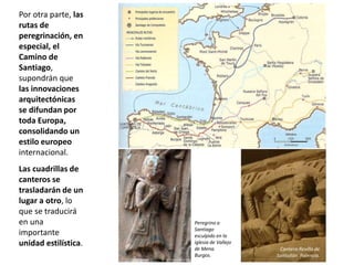 Por otra parte, las
rutas de
peregrinación, en
especial, el
Camino de
Santiago,
supondrán que
las innovaciones
arquitectónicas
se difundan por
toda Europa,
consolidando un
estilo europeo
internacional.
Las cuadrillas de
canteros se
trasladarán de un
lugar a otro, lo
que se traducirá
en una
importante
unidad estilística.
Peregrino a
Santiago
esculpido en la
iglesia de Vallejo
de Mena.
Burgos.
Cantero.Revilla de
Santullán. Palencia.
 