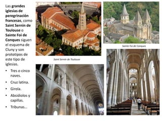 Las grandes
iglesias de
peregrinación
francesas, como
Saint Sernin de
Toulouse o
Sainte Foi de
Conques siguen
el esquema de
Cluny y son
prototipos de
este tipo de
iglesias.
• Tres o cinco
naves.
• Cruz latina.
• Girola.
• Absidiolos y
capillas.
• Tribunas…
Restos abadía de
Cluny
Stª Mª Madeleine de Vezelay
Saint Sernin de Toulouse
Sainte Foi de Conques
 