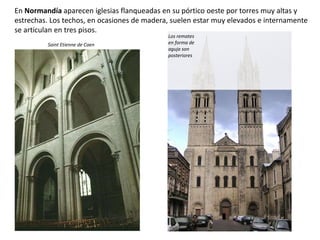 En Normandía aparecen iglesias flanqueadas en su pórtico oeste por torres muy altas y
estrechas. Los techos, en ocasiones de madera, suelen estar muy elevados e internamente
se articulan en tres pisos.
Saint Etienne de Caen
Los remates
en forma de
aguja son
posteriores
 