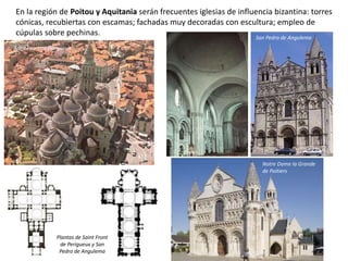 En la región de Poitou y Aquitania serán frecuentes iglesias de influencia bizantina: torres
cónicas, recubiertas con escamas; fachadas muy decoradas con escultura; empleo de
cúpulas sobre pechinas.
Notre Dame la Grande
de Poitiers
Plantas de Saint Front
de Perigueux y San
Pedro de Angulema
San Pedro de Angulema
Saint Front de Perigueux
 