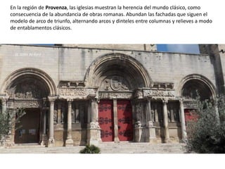 En la región de Provenza, las iglesias muestran la herencia del mundo clásico, como
consecuencia de la abundancia de obras romanas. Abundan las fachadas que siguen el
modelo de arco de triunfo, alternando arcos y dinteles entre columnas y relieves a modo
de entablamentos clásicos.
St. Gilles du Gard
 