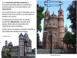 En la Alemania del Sacro Imperio se
levantarán grandes iglesias y catedrales,
patrocinadas por los emperadores, las
Kaiserdome.
Se caracterizan por su gran elevación, por la
presencia de altas torres en las fachadas, el
ábside y el crucero.
Es habitual la presencia de un cuerpo
occidental (Westwerk) a los pies de la
iglesia, destinado al emperador, tan
importante como el ábside.
Suelen tener un exterior rotundo, dividido y
son habituales ábsides prismáticos.
Catedral de Worms
St Mª de Laach
 