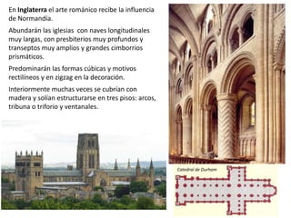 En Inglaterra el arte románico recibe la influencia
de Normandía.
Abundarán las iglesias con naves longitudinales
muy largas, con presbiterios muy profundos y
transeptos muy amplios y grandes cimborrios
prismáticos.
Predominarán las formas cúbicas y motivos
rectilíneos y en zigzag en la decoración.
Interiormente muchas veces se cubrían con
madera y solían estructurarse en tres pisos: arcos,
tribuna o triforio y ventanales.
Catedral de Durham
 