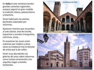En Italia el arte románico tendrá
grandes variantes regionales,
aunque seguirá en gran medida
la tradición clásica, paleocristiana
y bizantina.
Serán habituales las plantas
basilicales separadas por
columnas.
Aparecen motivos que recuerdan
al arte clásico: arco de triunfo,
esquemas y remates triangulares,
columnas, arcos…
En ocasiones las naves serán
cubiertas por madera y otras
veces se empleará más la bóveda
de arista que la de cañón.
Serán muy abundantes las
galerías de arcos sobre columnas
como motivo ornamental y los
arquillos ciegos y bandas
lombardas.
San Ambrosio de Milán
Catedral de Parma
 