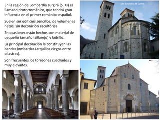En la región de Lombardía surgirá (S. XI) el
llamado protorrománico, que tendrá gran
influencia en el primer románico español.
Suelen ser edificios sencillos, de volúmenes
netos, sin decoración escultórica.
En ocasiones están hechos con material de
pequeño tamaño (sillarejo) y ladrillo.
La principal decoración la constituyen las
bandas lombardas (arquillos ciegos entre
pilastras).
Son frecuentes los torreones cuadrados y
muy elevados.
San Abundio de Como
 