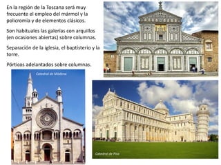 En la región de la Toscana será muy
frecuente el empleo del mármol y la
policromía y de elementos clásicos.
Son habituales las galerías con arquillos
(en ocasiones abiertas) sobre columnas.
Separación de la iglesia, el baptisterio y la
torre.
Pórticos adelantados sobre columnas.
San Miniato al
Monte, Florencia
Catedral de Pisa
Catedral de Módena
 