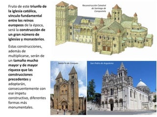 Fruto de este triunfo de
la iglesia católica,
vínculo fundamental
entre los reinos
europeos de la época,
será la construcción de
un gran número de
iglesias y monasterios.
Estas construcciones,
además de
multiplicarse, serán de
un tamaño mucho
mayor y de mayor
riqueza que las
construcciones
precedentes y
adoptarán,
consecuentemente con
ese ímpetu
constructivo, diferentes
formas más
monumentales.
Santa Fe de Conques San Pedro de Angulema
Reconstrucción Catedral
de Santiago de
Compostela
 