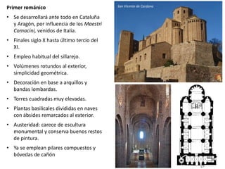 Primer románico
• Se desarrollará ante todo en Cataluña
y Aragón, por influencia de los Maestri
Comacini, venidos de Italia.
• Finales siglo X hasta último tercio del
XI.
• Empleo habitual del sillarejo.
• Volúmenes rotundos al exterior,
simplicidad geométrica.
• Decoración en base a arquillos y
bandas lombardas.
• Torres cuadradas muy elevadas.
• Plantas basilicales divididas en naves
con ábsides remarcados al exterior.
• Austeridad: carece de escultura
monumental y conserva buenos restos
de pintura.
• Ya se emplean pilares compuestos y
bóvedas de cañón
San Vicente de Cardona
 