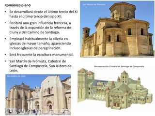 Románico pleno
• Se desarrollará desde el último tercio del XI
hasta el último tercio del siglo XII.
• Recibirá una gran influencia francesa, a
través de la expansión de la reforma de
Cluny y del Camino de Santiago.
• Empleará habitualmente la sillería en
iglesias de mayor tamaño, apareciendo
incluso iglesias de peregrinación.
• Será frecuente la escultura monumental.
• San Martín de Frómista, Catedral de
Santiago de Compostela, San Isidoro de
León.
San Martín de Frómista
Reconstrucción Catedral de Santiago de Compostela
San Isidoro de León
 