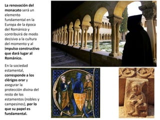 La renovación del
monacato será un
elemento
fundamental en la
Europa de la época
del Románico y
contribuirá de modo
decisivo a la cultura
del momento y al
impulso constructivo
que dará lugar al
Románico.
En la sociedad
estamental,
corresponde a los
clérigos orar y
asegurar la
protección divina del
resto de los
estamentos (nobles y
campesinos), por lo
que su papel es
fundamental.
 