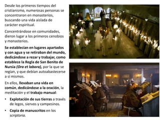 Desde los primeros tiempos del
cristianismo, numerosas personas se
concentraron en monasterios,
buscando una vida aislada de
carácter espiritual.
Concentrándose en comunidades,
dieron lugar a los primeros cenobios
y monasterios.
Se establecían en lugares apartados
y con agua y se retiraban del mundo,
dedicándose a rezar y trabajar, como
establece la Regla de San Benito de
Nursia (Ora et labora), por la que se
regían, y que debían autoabastecerse
a sí mismos.
En ellos, llevaban una vida en
común, dedicándose a la oración, la
meditación y el trabajo manual:
• Explotación de sus tierras a través
de legos, siervos y campesinos.
• Copia de manuscritos en los
scriptoria.
 