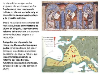 La labor de los monjes en los
scriptoria de los monasterios fue
fundamental para mantener la
cultura en el mundo medieval y se
convirtieron en centros de cultura
y de creación artística.
Tras la relajación de costumbres del
monacato, desde el monasterio de
Cluny, en Borgoña, se produce una
reforma del monacato, tratando de
devolver la pureza original a la
institución.
Apoyados por el papado, los
monjes de Cluny obtuvieron gran
poder e independencia del poder
temporal y recibieron numerosas
donaciones de reyes y nobles, que
les permitieron expandir su
reforma por toda Europa,
fundando cientos de monasterios,
dirigidos desde su sede central en
Cluny.
 