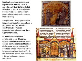 Mantuvieron internamente una
organización feudal y serán el
soporte espiritual de la sociedad
feudal de la época, manteniendo
buenas relaciones con nobles y
obispos (a pesar de su inmunidad
frente a ellos).
El espíritu de Cluny, apoyado por
los poderes feudales, expandió, a la
vez que su reforma, el afán
constructivo de nuevos
monasterios e iglesias, que dará
lugar al románico.
La abadía cluniacense se
autoinvistió como difusora y
defensora del cristianismo, siendo
una de las impulsoras del Camino
de Santiago, puesto que es allí
donde se estaba llevando a cabo la
Reconquista y la cristianización del
sur, dominado por los musulmanes,
y donde recibieron grandes
territorios.
 
