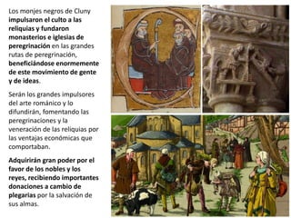 Los monjes negros de Cluny
impulsaron el culto a las
reliquias y fundaron
monasterios e iglesias de
peregrinación en las grandes
rutas de peregrinación,
beneficiándose enormemente
de este movimiento de gente
y de ideas.
Serán los grandes impulsores
del arte románico y lo
difundirán, fomentando las
peregrinaciones y la
veneración de las reliquias por
las ventajas económicas que
comportaban.
Adquirirán gran poder por el
favor de los nobles y los
reyes, recibiendo importantes
donaciones a cambio de
plegarias por la salvación de
sus almas.
 