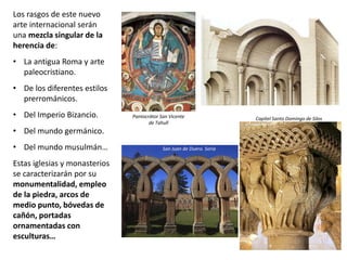 Los rasgos de este nuevo
arte internacional serán
una mezcla singular de la
herencia de:
• La antigua Roma y arte
paleocristiano.
• De los diferentes estilos
prerrománicos.
• Del Imperio Bizancio.
• Del mundo germánico.
• Del mundo musulmán…
Estas iglesias y monasterios
se caracterizarán por su
monumentalidad, empleo
de la piedra, arcos de
medio punto, bóvedas de
cañón, portadas
ornamentadas con
esculturas…
Pantocrátor San Vicente
de Tahull
San Juan de Duero. Soria
Capitel Santo Domingo de Silos
 