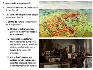 El monasterio románico será:
• Uno de los centros de poder de la
época feudal.
• Una unidad de explotación propia
del sistema feudal.
• El centro de cultura fundamental
de este periodo:
 Recoge la cultura antigua
grecorromana y la adapta a
la fe cristiana.
 Transmite esa cultura a
todos los reinos europeos a
través de la protección real y
de los grandes señores y a
través de la expansión
monacal.
 Contribuyó a crear una
cultura común europea de
carácter cristiano, más allá
de la fragmentación política.
 