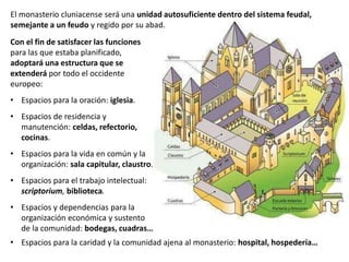 Con el fin de satisfacer las funciones
para las que estaba planificado,
adoptará una estructura que se
extenderá por todo el occidente
europeo:
• Espacios para la oración: iglesia.
• Espacios de residencia y
manutención: celdas, refectorio,
cocinas.
• Espacios para la vida en común y la
organización: sala capitular, claustro.
• Espacios para el trabajo intelectual:
scriptorium, biblioteca.
• Espacios y dependencias para la
organización económica y sustento
de la comunidad: bodegas, cuadras…
• Espacios para la caridad y la comunidad ajena al monasterio: hospital, hospedería…
El monasterio cluniacense será una unidad autosuficiente dentro del sistema feudal,
semejante a un feudo y regido por su abad.
 