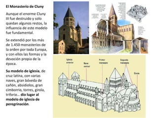 El Monasterio de Cluny
Aunque el enorme Cluny
III fue destruido y solo
quedan algunos restos, la
influencia de este modelo
fue fundamental.
Se extendió por los más
de 1.450 monasterios de
la orden por toda Europa,
y con ellos las formas y la
devoción propia de la
época.
Su modelo de iglesia, de
cruz latina, con varias
naves, gran bóveda de
cañón, absidiolos, gran
cimborrio, torres, girola,
triforio… dio lugar al
modelo de iglesia de
peregrinación.
 