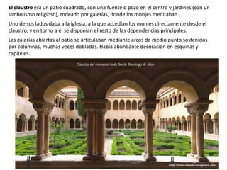 El claustro era un patio cuadrado, con una fuente o pozo en el centro y jardines (con un
simbolismo religioso), rodeado por galerías, donde los monjes meditaban.
Uno de sus lados daba a la iglesia, a la que accedían los monjes directamente desde el
claustro, y en torno a él se disponían el resto de las dependencias principales.
Las galerías abiertas al patio se articulaban mediante arcos de medio punto sostenidos
por columnas, muchas veces dobladas. Había abundante decoración en esquinas y
capiteles.
Claustro del monasterio de Santo Domingo de Silos
 