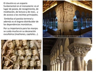 El claustro es un espacio
fundamental en el monasterio: es el
lugar de paseo, de recogimiento, de
meditación, de lectura y de rezo… y
de acceso a los recintos principales.
Simboliza el paraíso terrenal y
además es el órgano distribuidor de
las dependencias monásticas.
Por su importancia para los monjes
se cuida mucho en su decoración
escultórica (machones, capiteles...).
Claustro del monasterio de Santo Domingo de Silos
 