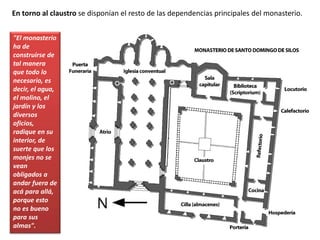 En torno al claustro se disponían el resto de las dependencias principales del monasterio.
"El monasterio
ha de
construirse de
tal manera
que todo lo
necesario, es
decir, el agua,
el molino, el
jardín y los
diversos
oficios,
radique en su
interior, de
suerte que los
monjes no se
vean
obligados a
andar fuera de
acá para allá,
porque esto
no es bueno
para sus
almas".
 