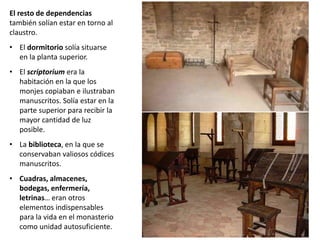 El resto de dependencias
también solían estar en torno al
claustro.
• El dormitorio solía situarse
en la planta superior.
• El scriptorium era la
habitación en la que los
monjes copiaban e ilustraban
manuscritos. Solía estar en la
parte superior para recibir la
mayor cantidad de luz
posible.
• La biblioteca, en la que se
conservaban valiosos códices
manuscritos.
• Cuadras, almacenes,
bodegas, enfermería,
letrinas… eran otros
elementos indispensables
para la vida en el monasterio
como unidad autosuficiente.
 