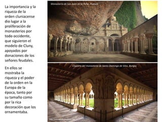 La importancia y la
riqueza de la
orden cluniacense
dio lugar a la
proliferación de
monasterios por
todo occidente,
que siguieron el
modelo de Cluny,
apoyados por
donaciones de los
señores feudales.
En ellos se
mostraba la
riqueza y el poder
de la orden en la
Europa de la
época, tanto por
su tamaño como
por la rica
decoración que los
ornamentaba.
Claustro del monasterio de Santo Domingo de Silos. Burgos
Monasterio de San Juan de la Peña. Huesca
 
